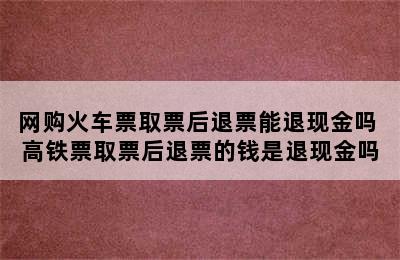 网购火车票取票后退票能退现金吗 高铁票取票后退票的钱是退现金吗